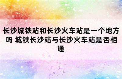 长沙城铁站和长沙火车站是一个地方吗 城铁长沙站与长沙火车站是否相通